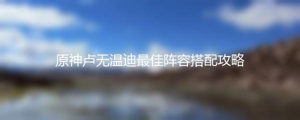 原神卢无温迪最佳阵容搭配攻略