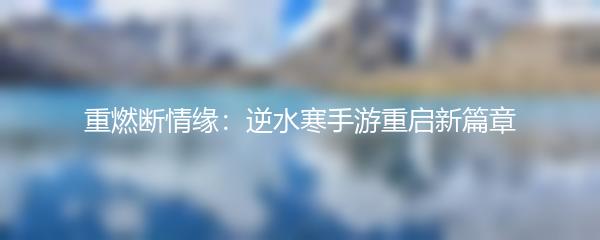 重燃断情缘：逆水寒手游重启新篇章