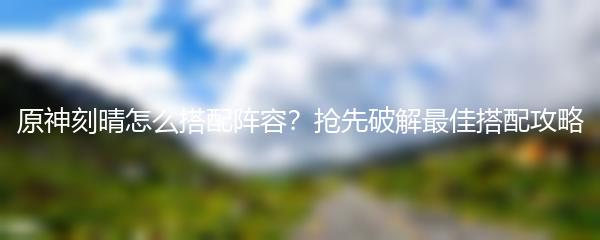原神刻晴怎么搭配阵容？抢先破解最佳搭配攻略