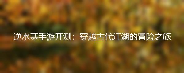 逆水寒手游开测：穿越古代江湖的冒险之旅