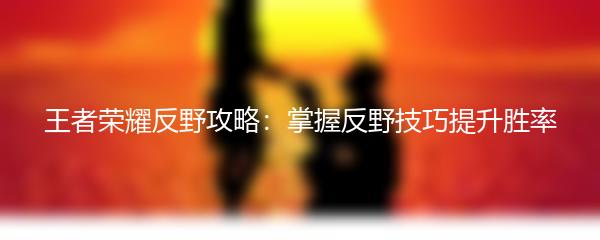 王者荣耀反野攻略：掌握反野技巧提升胜率