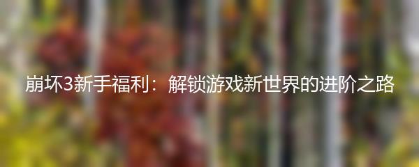 崩坏3新手福利：解锁游戏新世界的进阶之路