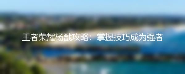 王者荣耀杨戬攻略：掌握技巧成为强者