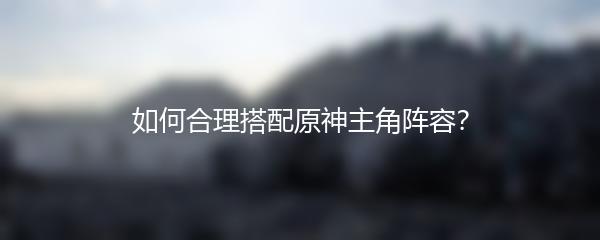如何合理搭配原神主角阵容？