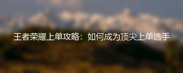 王者荣耀上单攻略：如何成为顶尖上单选手