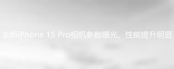 全新iPhone 15 Pro相机参数曝光，性能提升明显