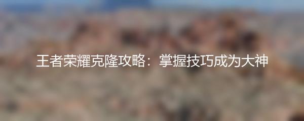 王者荣耀克隆攻略：掌握技巧成为大神