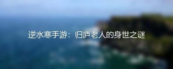逆水寒手游：归庐老人的身世之谜