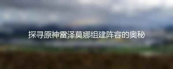 探寻原神雷泽莫娜组建阵容的奥秘