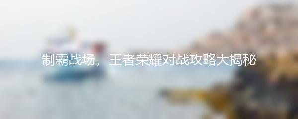 制霸战场，王者荣耀对战攻略大揭秘