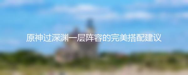 原神过深渊一层阵容的完美搭配建议