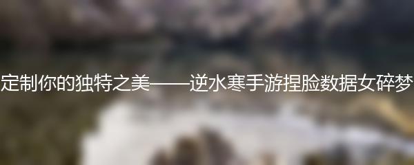 定制你的独特之美——逆水寒手游捏脸数据女碎梦
