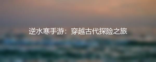 逆水寒手游：穿越古代探险之旅