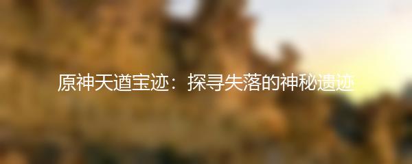 原神天遒宝迹：探寻失落的神秘遗迹