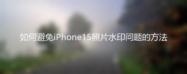 如何避免iPhone15照片水印问题的方法