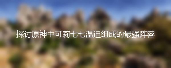 探讨原神中可莉七七温迪组成的最强阵容