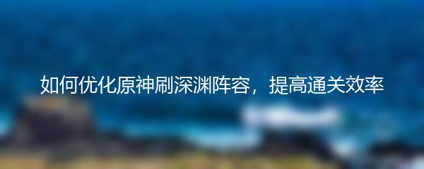 如何优化原神刷深渊阵容，提高通关效率
