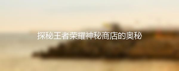 探秘王者荣耀神秘商店的奥秘