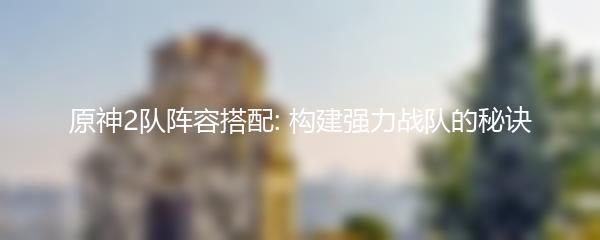 原神2队阵容搭配: 构建强力战队的秘诀