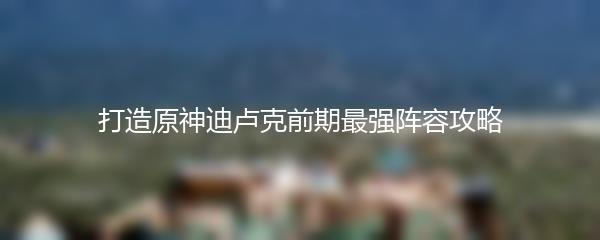 打造原神迪卢克前期最强阵容攻略