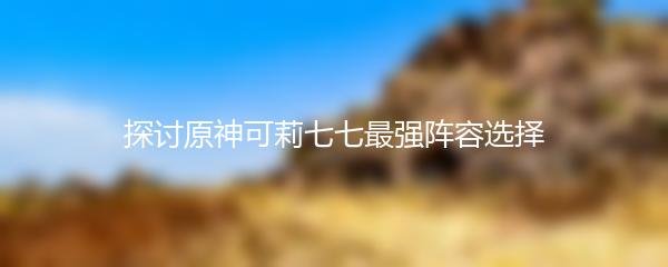 探讨原神可莉七七最强阵容选择