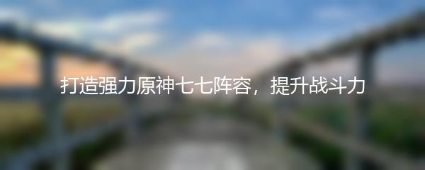 打造强力原神七七阵容，提升战斗力