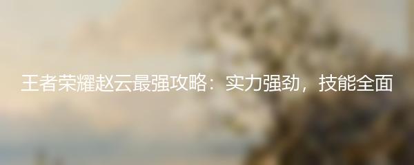 王者荣耀赵云最强攻略：实力强劲，技能全面