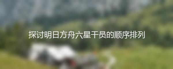 探讨明日方舟六星干员的顺序排列