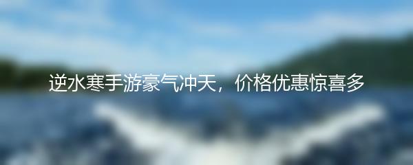 逆水寒手游豪气冲天，价格优惠惊喜多