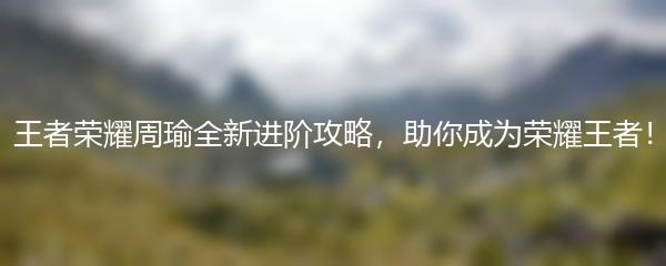 王者荣耀周瑜全新进阶攻略，助你成为荣耀王者！