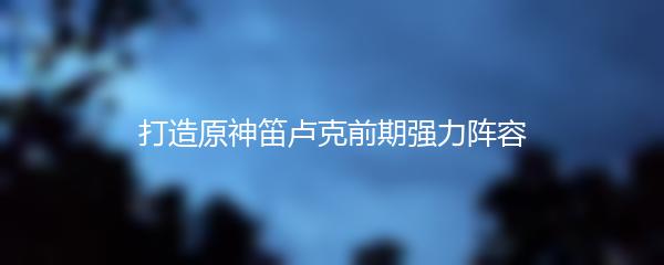 打造原神笛卢克前期强力阵容