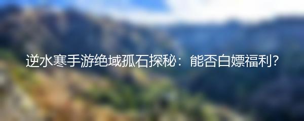 逆水寒手游绝域孤石探秘：能否白嫖福利？