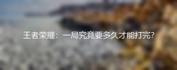 王者荣耀：一局究竟要多久才能打完？