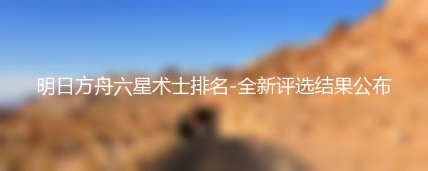 明日方舟六星术士排名-全新评选结果公布