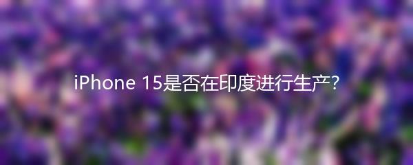 iPhone 15是否在印度进行生产？