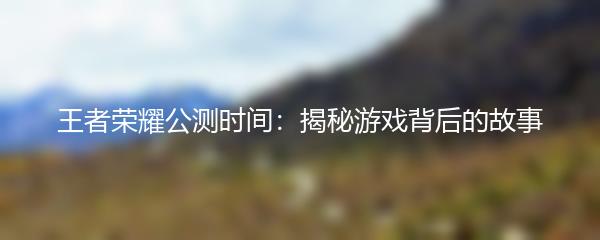 王者荣耀公测时间：揭秘游戏背后的故事