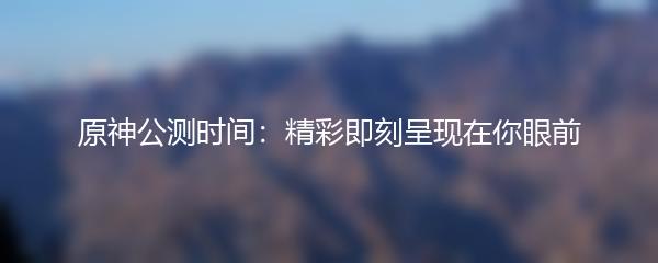 原神公测时间：精彩即刻呈现在你眼前