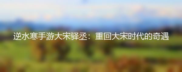 逆水寒手游大宋驿丞：重回大宋时代的奇遇