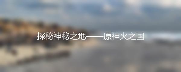 探秘神秘之地——原神火之国