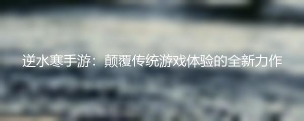 逆水寒手游：颠覆传统游戏体验的全新力作