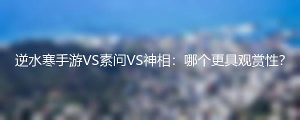 逆水寒手游VS素问VS神相：哪个更具观赏性？