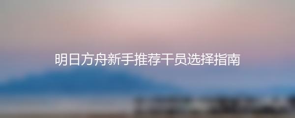 明日方舟新手推荐干员选择指南