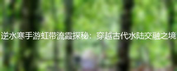 逆水寒手游虹带流霞探秘：穿越古代水陆交融之境