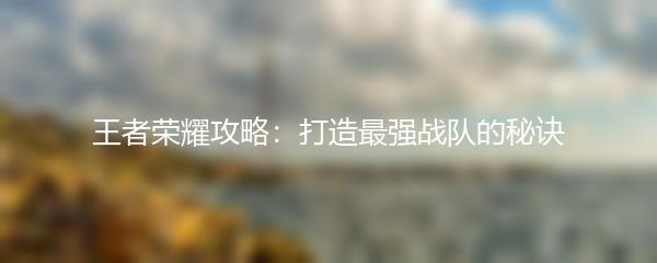 王者荣耀攻略：打造最强战队的秘诀