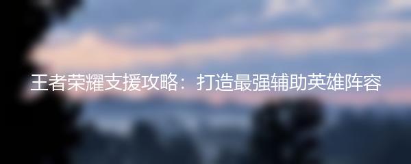 王者荣耀支援攻略：打造最强辅助英雄阵容