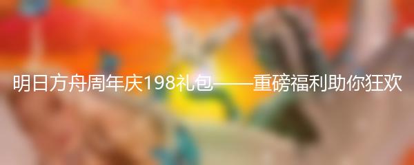 明日方舟周年庆198礼包——重磅福利助你狂欢