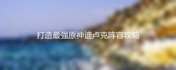 打造最强原神迪卢克阵容攻略