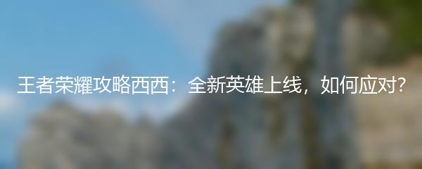 王者荣耀攻略西西：全新英雄上线，如何应对？