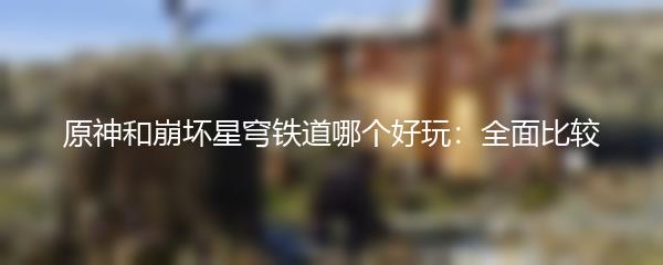 原神和崩坏星穹铁道哪个好玩：全面比较