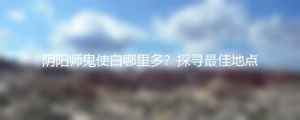 阴阳师鬼使白哪里多？探寻最佳地点
